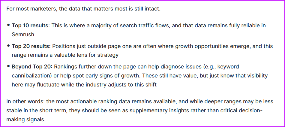 Se ranking keeps tracking top 100 while competitors "abandon ship" Screengrab from semrush post - it says "for most marketers, the data that matters most is still intact. Top 10 results: this is where a majority of search traffic flows, and that data remains fully reliable in semrush
top 20 results: positions just outside page one are often where growth opportunities emerge, and this range remains a valuable lens for strategy
beyond top 20: rankings further down the page can help diagnose issues (e. G. , keyword cannibalization) or help spot early signs of growth. These still have value, but just know that visibility here may fluctuate while the industry adjusts to this shift
in other words: the most actionable ranking data remains available, and while deeper ranges may be less stable in the short term, they should be seen as supplementary insights rather than critical decision-making signals. "