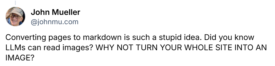 John mueller of google on bluesky: "converting pages to markdown is such a stupid idea. Did you know llms can read images? Why not turn your whole site into an image? "