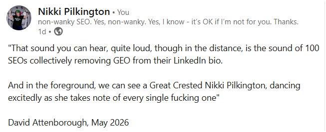 I'm loud, i'm arrogant, and, soz, but i was right "that sound you can hear, quite loud, though in the distance, is the sound of 100 seos collectively removing geo from their linkedin bio. And in the foreground, we can see a great crested nikki pilkington, dancing excitedly as she takes note of every single fucking one"
david attenborough, may 2026